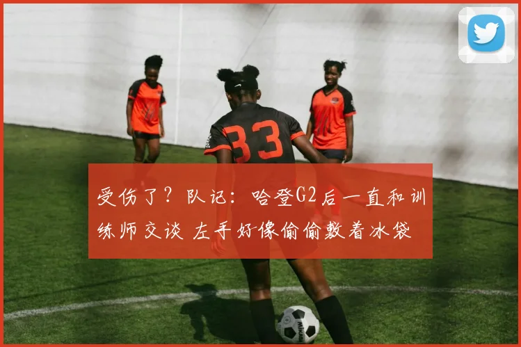 受伤了？队记：哈登G2后一直和训练师交谈 左手好像偷偷敷着冰袋