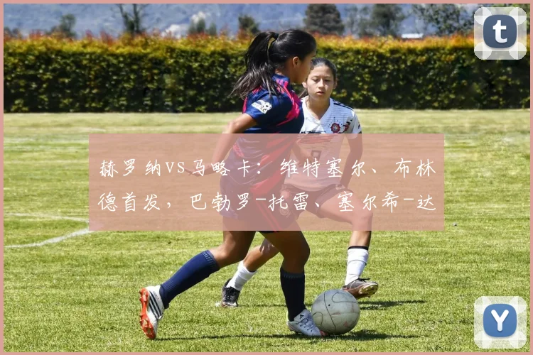 赫罗纳vs马略卡：维特塞尔、布林德首发，巴勃罗-托雷、塞尔希-达德尔出战