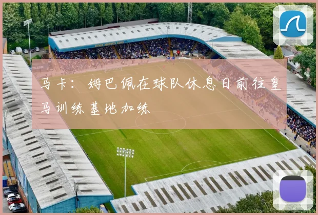 马卡：姆巴佩在球队休息日前往皇马训练基地加练